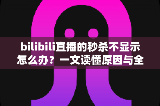bilibili直播的秒杀不显示怎么办？一文读懂原因与全方位解决方案