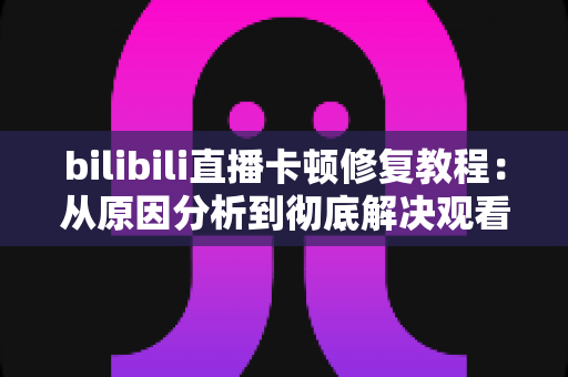 bilibili直播卡顿修复教程:从原因分析到彻底解决观看卡顿的完整指南 bilibili直播卡顿修复教程:从原因分析到彻底解决观看卡顿的完整指南