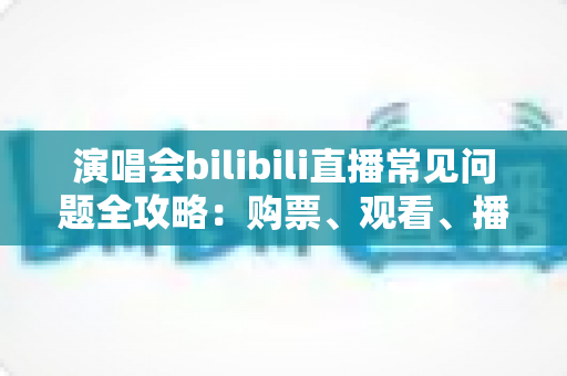 演唱会bilibili直播常见问题全攻略：购票、观看、播放疑难一站式解答指南