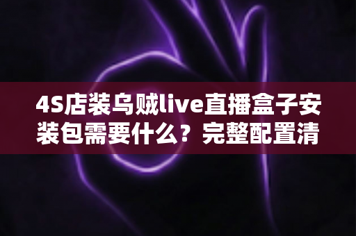 4S店装乌贼live直播盒子安装包需要什么？完整配置清单与安装指南一文讲透