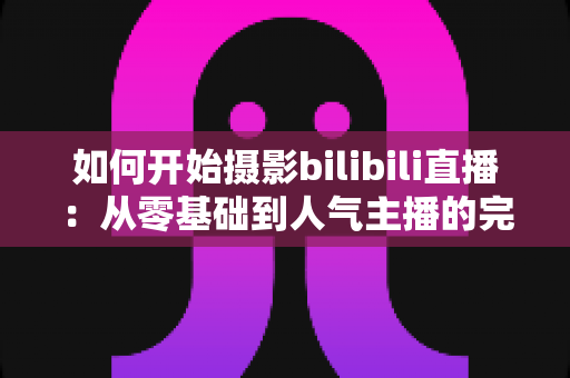 如何开始摄影bilibili直播：从零基础到人气主播的完整实战指南（2025最新版）