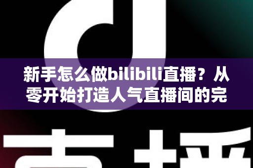 新手怎么做bilibili直播？从零开始打造人气直播间的完整攻略