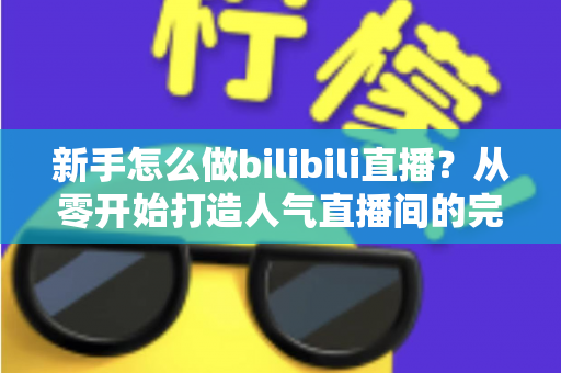 新手怎么做bilibili直播？从零开始打造人气直播间的完整攻略