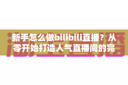 新手怎么做bilibili直播？从零开始打造人气直播间的完整攻略