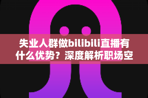 失业人群做bilibili直播有什么优势?深度解析职场空窗期的直播创业新出路 失业人群做bilibili直播有什么优势?深度解析职场空窗期的直播创业新出路