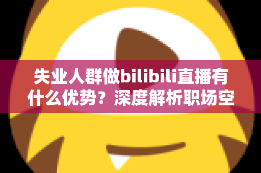 失业人群做bilibili直播有什么优势?深度解析职场空窗期的直播创业新出路 失业人群做bilibili直播有什么优势?深度解析职场空窗期的直播创业新出路