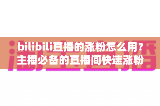bilibili直播的涨粉怎么用？主播必备的直播间快速涨粉实战全攻略