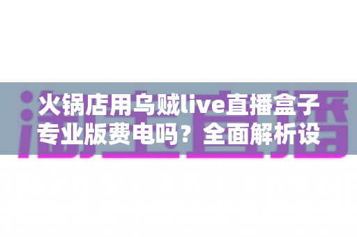 火锅店用乌贼live直播盒子专业版费电吗？全面解析设备功耗与真实用电成本