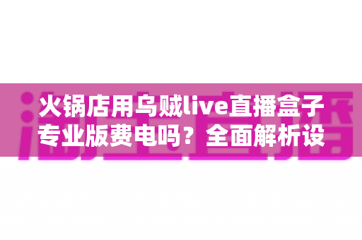 火锅店用乌贼live直播盒子专业版费电吗？全面解析设备功耗与真实用电成本