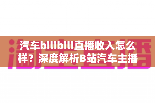 汽车bilibili直播收入怎么样？深度解析B站汽车主播的真实赚钱水平与变现渠道
