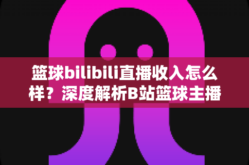 篮球bilibili直播收入怎么样？深度解析B站篮球主播的变现渠道与真实收益水平