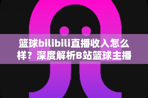 篮球bilibili直播收入怎么样？深度解析B站篮球主播的变现渠道与真实收益水平