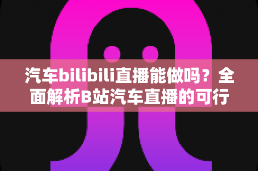 汽车bilibili直播能做吗？全面解析B站汽车直播的可行性、实操方法与变现前景