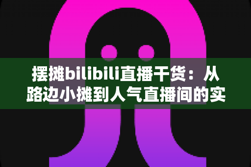 摆摊bilibili直播干货:从路边小摊到人气直播间的实战全攻略 摆摊bilibili直播干货:从路边小摊到人气直播间的实战全攻略