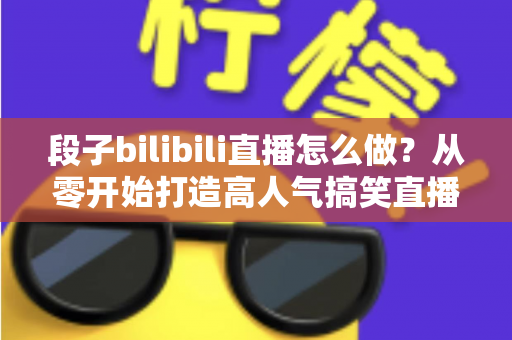 段子bilibili直播怎么做？从零开始打造高人气搞笑直播间的完整指南
