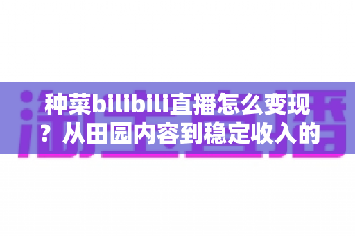 种菜bilibili直播怎么变现？从田园内容到稳定收入的全方位变现指南