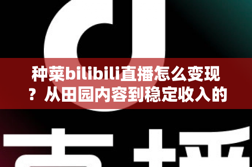 种菜bilibili直播怎么变现？从田园内容到稳定收入的全方位变现指南
