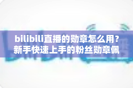 bilibili直播的勋章怎么用？新手快速上手的粉丝勋章佩戴与升级全攻略