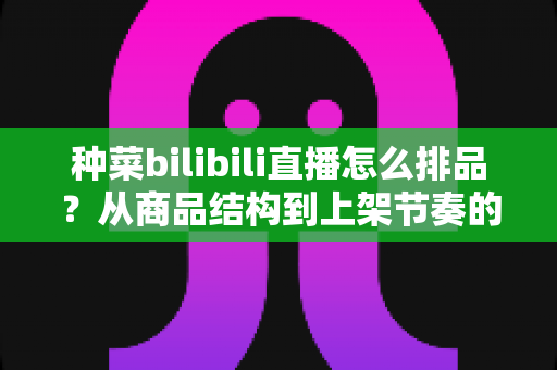 种菜bilibili直播怎么排品?从商品结构到上架节奏的完整实操指南 种菜bilibili直播怎么排品?从商品结构到上架节奏的完整实操指南