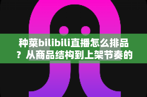 种菜bilibili直播怎么排品？从商品结构到上架节奏的完整实操指南