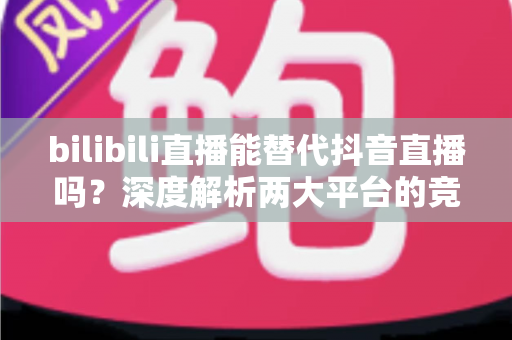 bilibili直播能替代抖音直播吗？深度解析两大平台的竞争格局与未来趋势