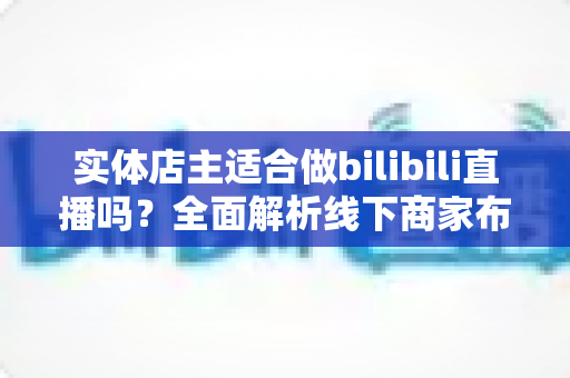 实体店主适合做bilibili直播吗?全面解析线下商家布局B站直播的机遇与挑战 实体店主适合做bilibili直播吗?全面解析线下商家布局B站直播的机遇与挑战