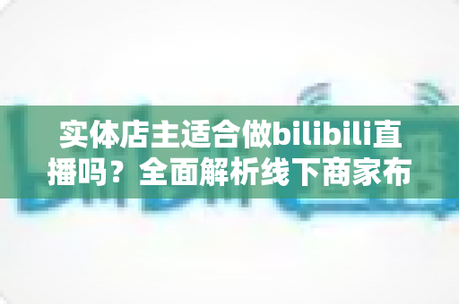 实体店主适合做bilibili直播吗?全面解析线下商家布局B站直播的机遇与挑战 实体店主适合做bilibili直播吗?全面解析线下商家布局B站直播的机遇与挑战