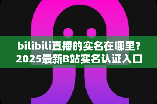 bilibili直播的实名在哪里？2025最新B站实名认证入口查找指南与完整操作步骤详解