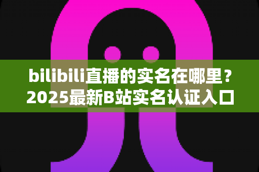 bilibili直播的实名在哪里？2025最新B站实名认证入口查找指南与完整操作步骤详解