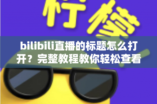 bilibili直播的标题怎么打开?完整教程教你轻松查看与设置直播间标题 bilibili直播的标题怎么打开?完整教程教你轻松查看与设置直播间标题