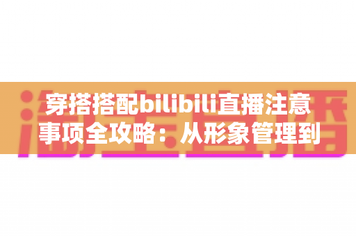 穿搭搭配bilibili直播注意事项全攻略：从形象管理到镜头呈现的实用指南