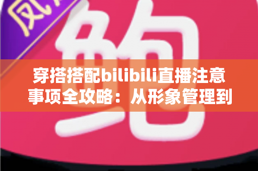 穿搭搭配bilibili直播注意事项全攻略：从形象管理到镜头呈现的实用指南