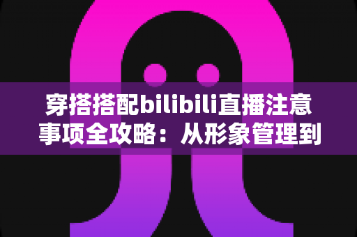 穿搭搭配bilibili直播注意事项全攻略：从形象管理到镜头呈现的实用指南