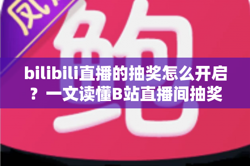 bilibili直播的抽奖怎么开启？一文读懂B站直播间抽奖玩法，快速提升人气与互动