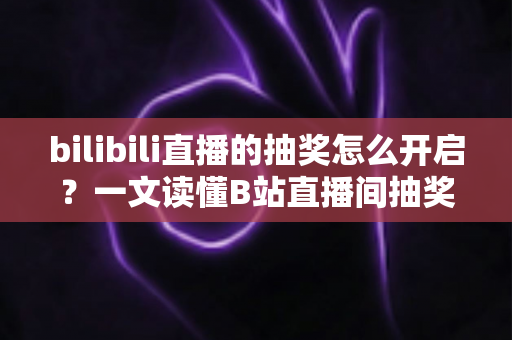 bilibili直播的抽奖怎么开启？一文读懂B站直播间抽奖玩法，快速提升人气与互动