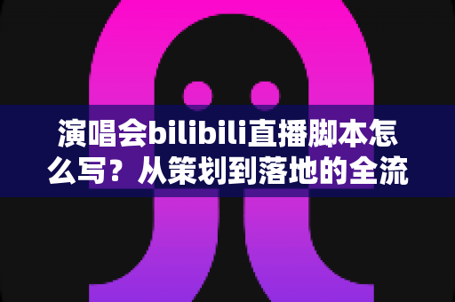 演唱会bilibili直播脚本怎么写?从策划到落地的全流程实战指南 演唱会bilibili直播脚本怎么写?从策划到落地的全流程实战指南