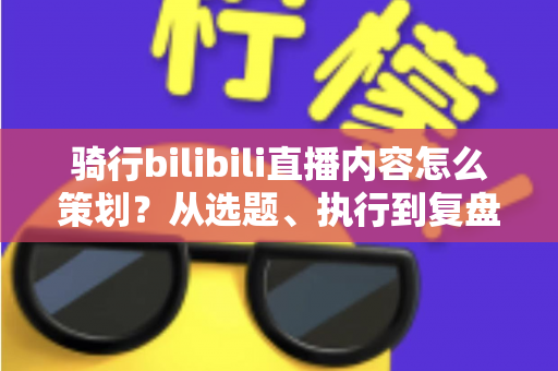 骑行bilibili直播内容怎么策划？从选题、执行到复盘的高人气骑行直播间运营全攻略