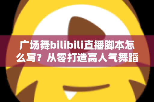广场舞bilibili直播脚本怎么写？从零打造高人气舞蹈直播间的完整指南