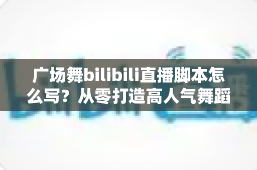 广场舞bilibili直播脚本怎么写？从零打造高人气舞蹈直播间的完整指南