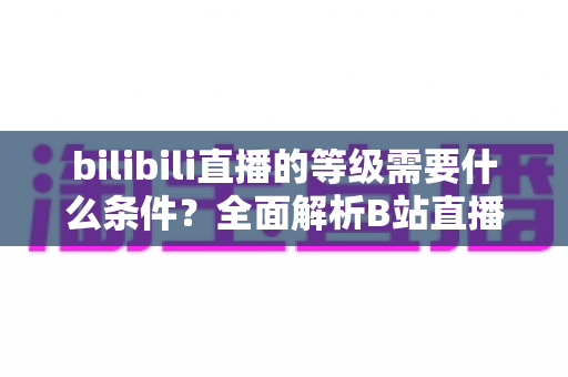 bilibili直播的等级需要什么条件?全面解析B站直播间等级提升规则、亲密度机制与快速升级技巧 bilibili直播的等级需要什么条件?全面解析B站直播间等级提升规则、亲密度机制与快速升级技巧