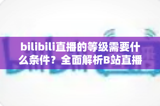 bilibili直播的等级需要什么条件?全面解析B站直播间等级提升规则、亲密度机制与快速升级技巧 bilibili直播的等级需要什么条件?全面解析B站直播间等级提升规则、亲密度机制与快速升级技巧