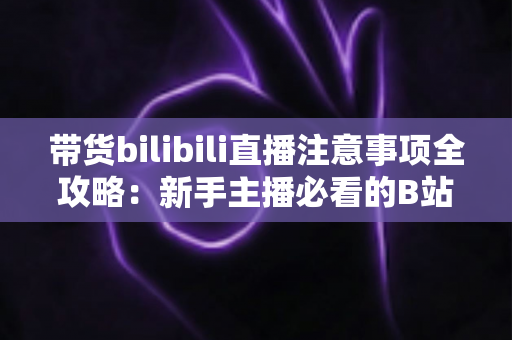 带货bilibili直播注意事项全攻略:新手主播必看的B站直播带货避坑指南与实操要点解析 带货bilibili直播注意事项全攻略:新手主播必看的B站直播带货避坑指南与实操要点解析