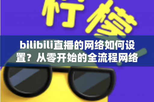 bilibili直播的网络如何设置？从零开始的全流程网络配置指南，助你直播流畅不卡顿