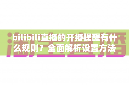 bilibili直播的开播提醒有什么规则?全面解析设置方法与常见问题 bilibili直播的开播提醒有什么规则?全面解析设置方法与常见问题