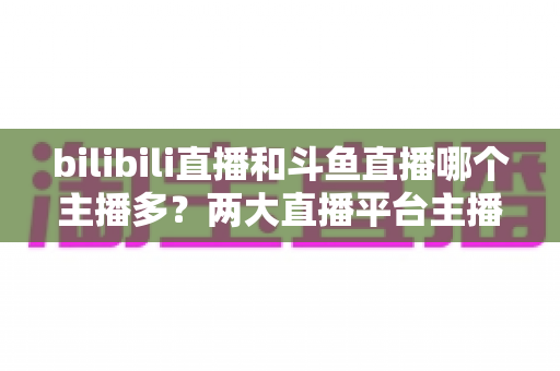 bilibili直播和斗鱼直播哪个主播多?两大直播平台主播规模深度对比与选择指南 bilibili直播和斗鱼直播哪个主播多?两大直播平台主播规模深度对比与选择指南