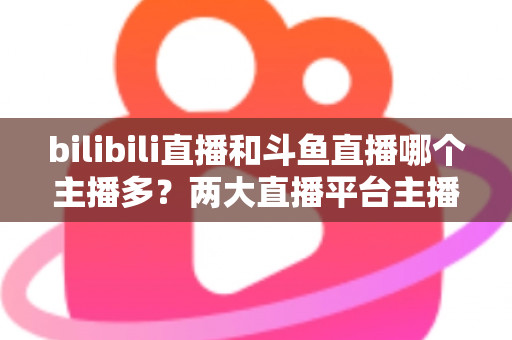 bilibili直播和斗鱼直播哪个主播多?两大直播平台主播规模深度对比与选择指南 bilibili直播和斗鱼直播哪个主播多?两大直播平台主播规模深度对比与选择指南