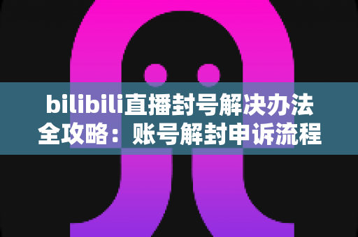 bilibili直播封号解决办法全攻略:账号解封申诉流程与防封实用指南 bilibili直播封号解决办法全攻略:账号解封申诉流程与防封实用指南