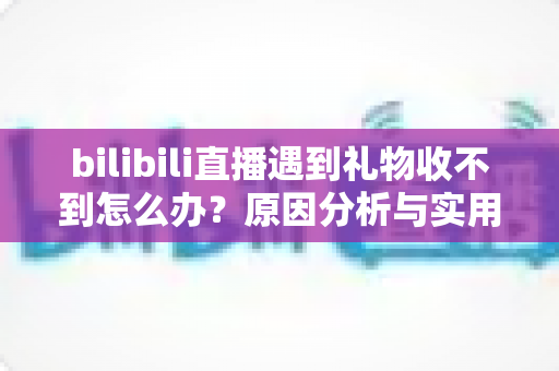 bilibili直播遇到礼物收不到怎么办？原因分析与实用解决指南全攻略