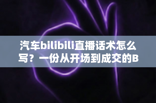 汽车bilibili直播话术怎么写?一份从开场到成交的B站汽车直播实战指南 汽车bilibili直播话术怎么写?一份从开场到成交的B站汽车直播实战指南