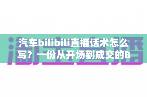 汽车bilibili直播话术怎么写?一份从开场到成交的B站汽车直播实战指南 汽车bilibili直播话术怎么写?一份从开场到成交的B站汽车直播实战指南